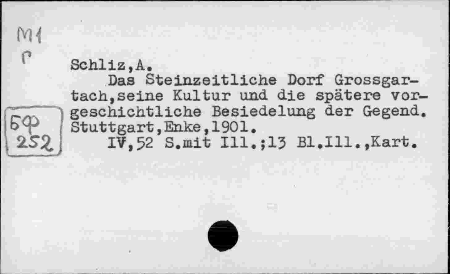 ﻿е
Б'ф
Schliz,A.
Das Steinzeitliche Dorf Grossgar-tach,seine Kultur und. die spätere vor geschichtliche Besiedelung der Gegend Stuttgart,Enke,1901.
IV,52 S.mit Ill.;15 Bl.Ill.»Kart.